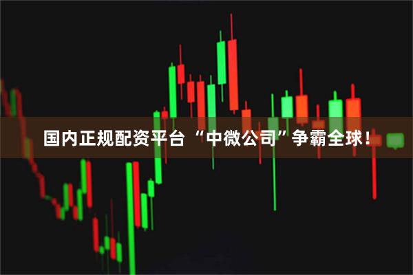 国内正规配资平台 “中微公司”争霸全球！