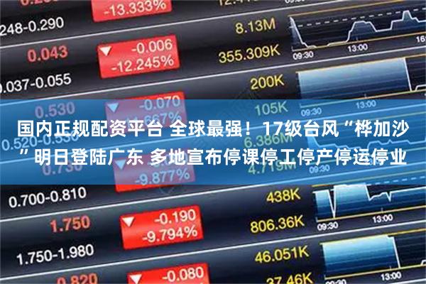 国内正规配资平台 全球最强！17级台风“桦加沙”明日登陆广东 多地宣布停课停工停产停运停业