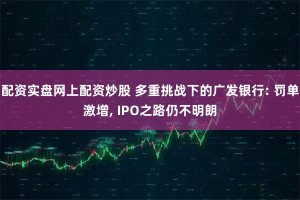 配资实盘网上配资炒股 多重挑战下的广发银行: 罚单激增, IPO之路仍不明朗