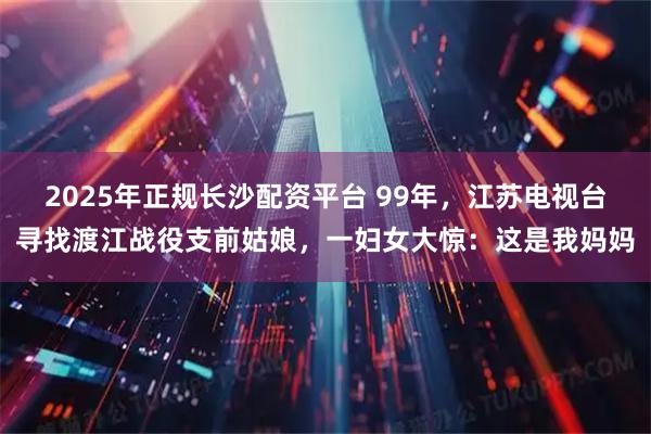 2025年正规长沙配资平台 99年，江苏电视台寻找渡江战役支前姑娘，一妇女大惊：这是我妈妈