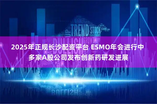 2025年正规长沙配资平台 ESMO年会进行中 多家A股公司发布创新药研发进展