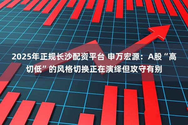 2025年正规长沙配资平台 申万宏源：A股“高切低”的风格切换正在演绎但攻守有别