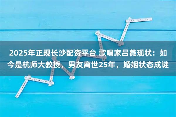 2025年正规长沙配资平台 歌唱家吕薇现状：如今是杭师大教授，男友离世25年，婚姻状态成谜