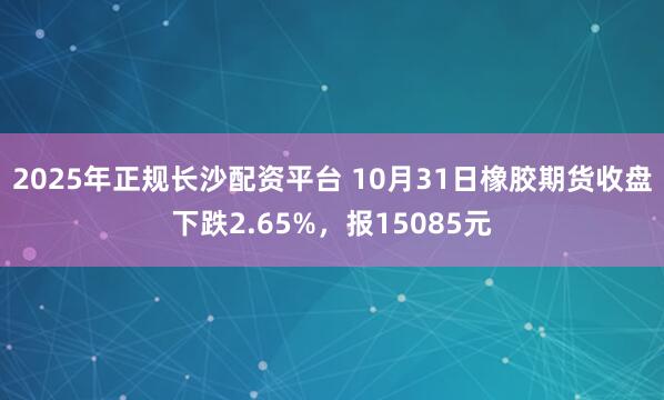 2025年正规长沙配资平台 10月31日橡胶期货收盘下跌2.65%，报15085元