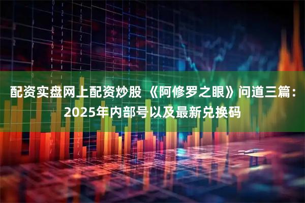 配资实盘网上配资炒股 《阿修罗之眼》问道三篇：2025年内部号以及最新兑换码