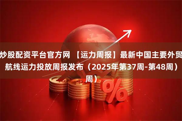 炒股配资平台官方网 【运力周报】最新中国主要外贸航线运力投放周报发布（2025年第37周-第48周）