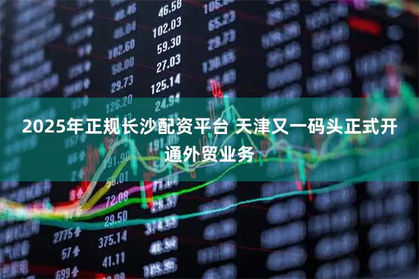 2025年正规长沙配资平台 天津又一码头正式开通外贸业务