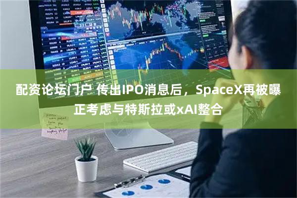 配资论坛门户 传出IPO消息后，SpaceX再被曝正考虑与特斯拉或xAI整合