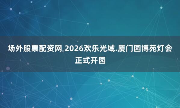 场外股票配资网 2026欢乐光域.厦门园博苑灯会正式开园