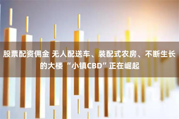 股票配资佣金 无人配送车、装配式农房、不断生长的大楼 “小镇CBD”正在崛起