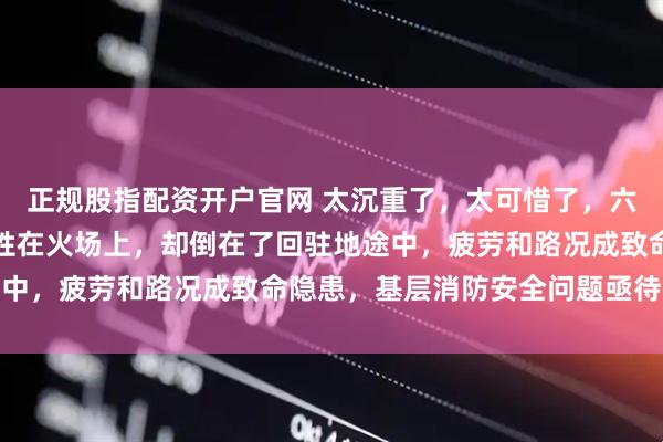 正规股指配资开户官网 太沉重了，太可惜了，六名年轻消防战士没有牺牲在火场上，却倒在了回驻地途中，疲劳和路况成致命隐患，基层消防安全问题亟待重视