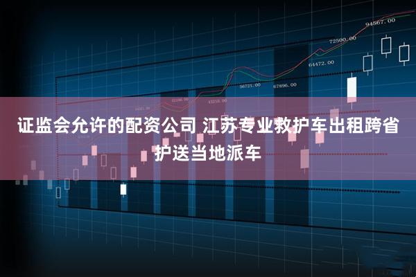 证监会允许的配资公司 江苏专业救护车出租跨省护送当地派车