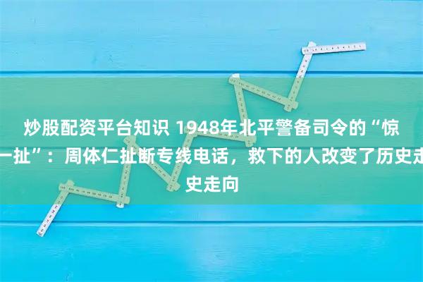 炒股配资平台知识 1948年北平警备司令的“惊天一扯”：周体仁扯断专线电话，救下的人改变了历史走向
