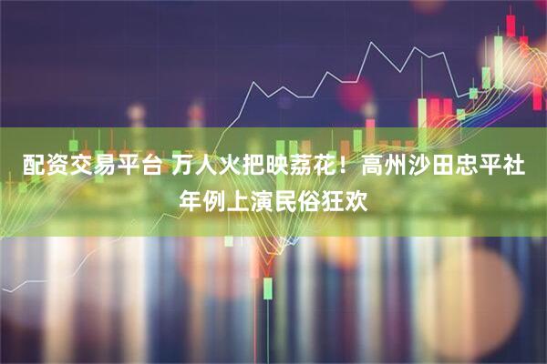 配资交易平台 万人火把映荔花！高州沙田忠平社年例上演民俗狂欢