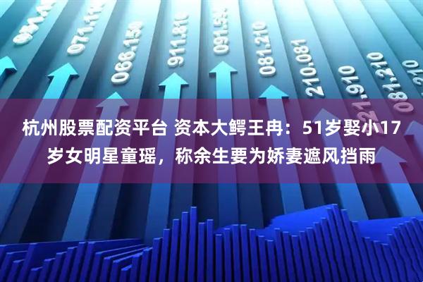 杭州股票配资平台 资本大鳄王冉：51岁娶小17岁女明星童瑶，称余生要为娇妻遮风挡雨