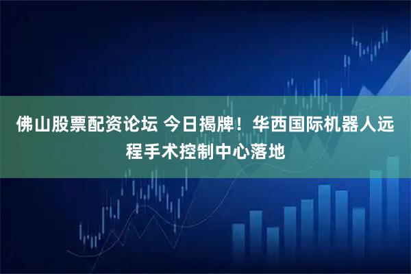 佛山股票配资论坛 今日揭牌！华西国际机器人远程手术控制中心落地